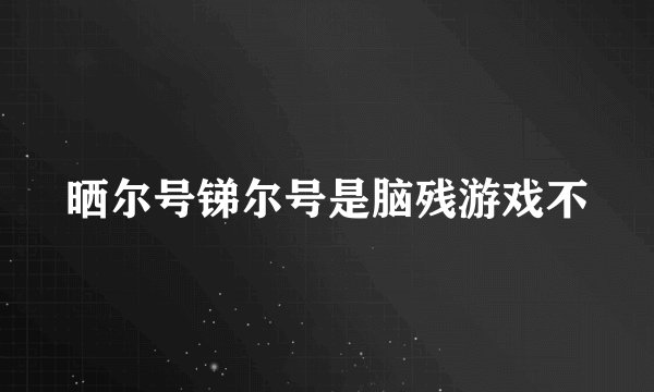 晒尔号锑尔号是脑残游戏不