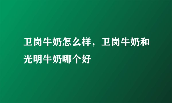 卫岗牛奶怎么样，卫岗牛奶和光明牛奶哪个好