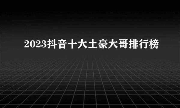 2023抖音十大土豪大哥排行榜