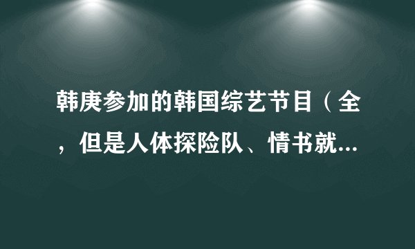 韩庚参加的韩国综艺节目（全，但是人体探险队、情书就不用了）
