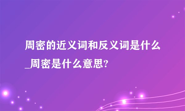 周密的近义词和反义词是什么_周密是什么意思?