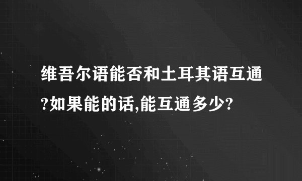 维吾尔语能否和土耳其语互通?如果能的话,能互通多少?
