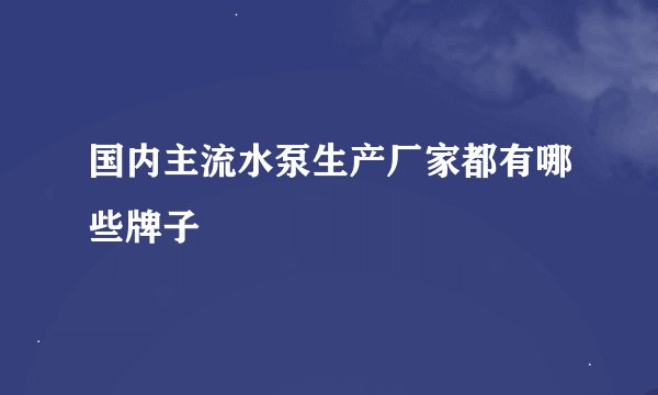 国内主流水泵生产厂家都有哪些牌子