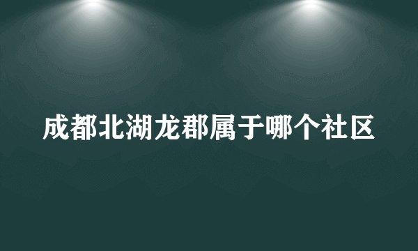 成都北湖龙郡属于哪个社区