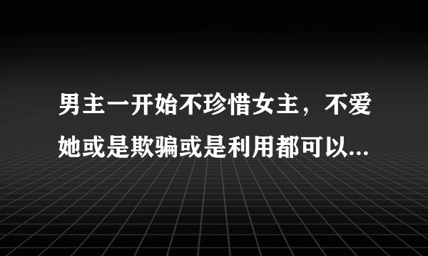 男主一开始不珍惜女主，不爱她或是欺骗或是利用都可以，女主一直喜欢男主，后来死心离开或者死掉了，男主