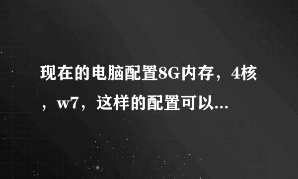 现在的电脑配置8G内存，4核，w7，这样的配置可以吗？恩，不知道显卡用什么的？