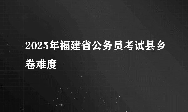 2025年福建省公务员考试县乡卷难度