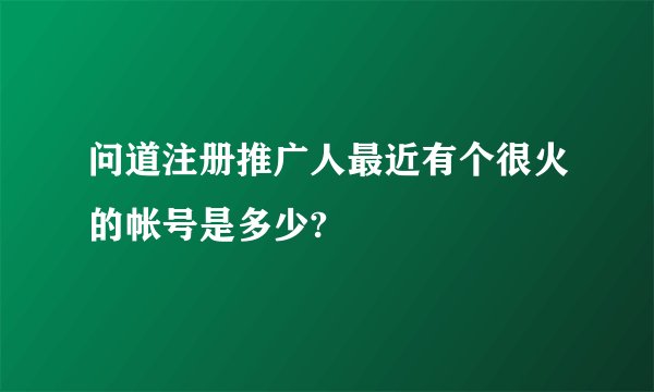 问道注册推广人最近有个很火的帐号是多少?