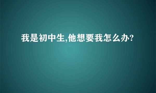 我是初中生,他想要我怎么办?