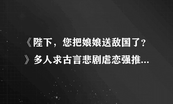 《陛下，您把娘娘送敌国了？》多人求古言悲剧虐恋强推 大虐女主