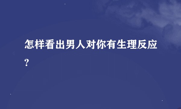 怎样看出男人对你有生理反应?