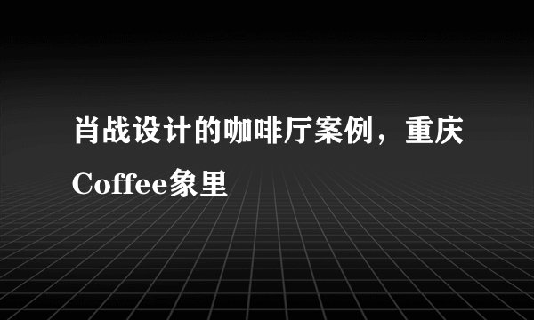 肖战设计的咖啡厅案例，重庆Coffee象里