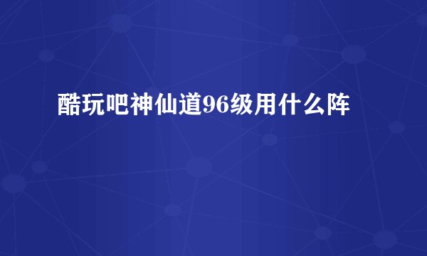 酷玩吧神仙道96级用什么阵