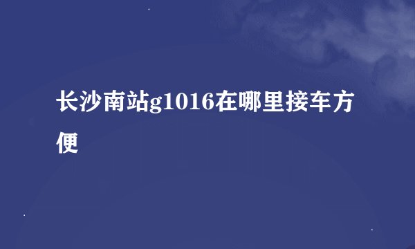 长沙南站g1016在哪里接车方便