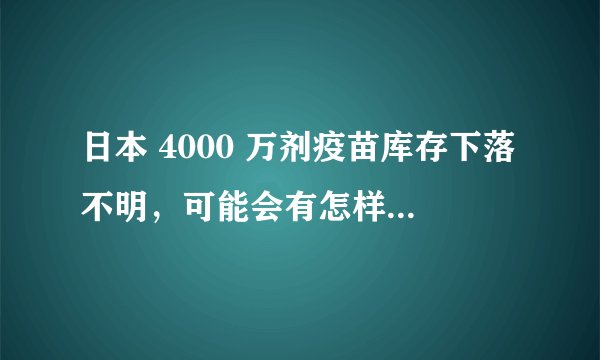 日本 4000 万剂疫苗库存下落不明,可能会有怎样的影响?