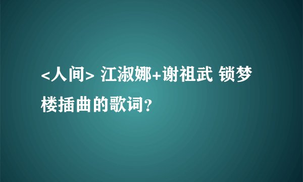 <人间> 江淑娜+谢祖武 锁梦楼插曲的歌词？