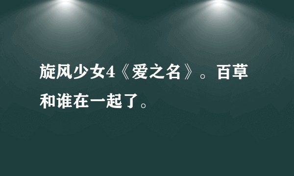 旋风少女4《爱之名》。百草和谁在一起了。