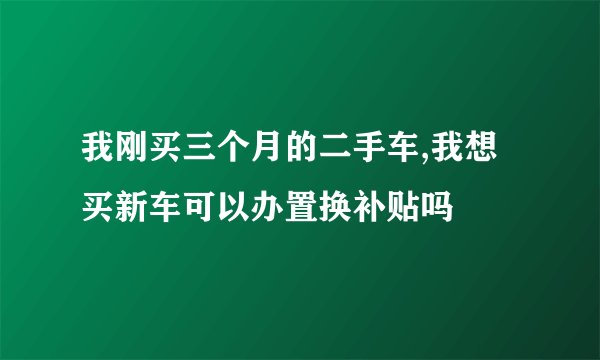 我刚买三个月的二手车,我想买新车可以办置换补贴吗