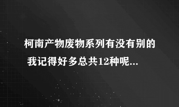 柯南产物废物系列有没有别的 我记得好多总共12种呢 有没有更多