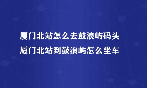 厦门北站怎么去鼓浪屿码头 厦门北站到鼓浪屿怎么坐车