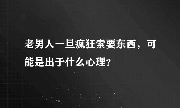 老男人一旦疯狂索要东西，可能是出于什么心理？