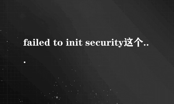 failed to init security这个问题怎么解决