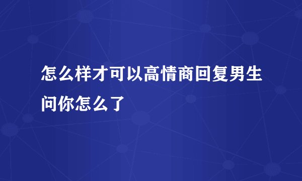 怎么样才可以高情商回复男生问你怎么了