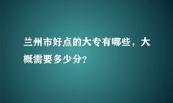 兰州市好点的大专有哪些,大概需要多少分?