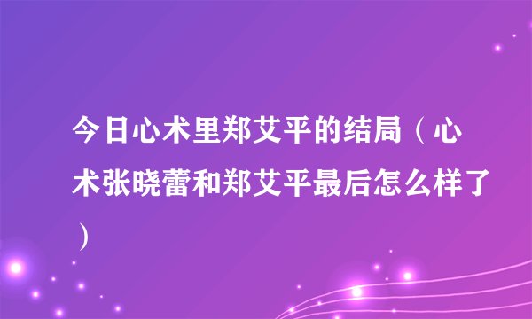今日心术里郑艾平的结局(心术张晓蕾和郑艾平最后怎么样了)