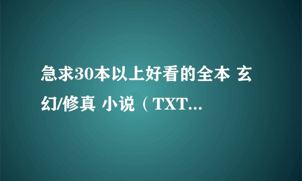 急求30本以上好看的全本 玄幻/修真 小说(TXT格式)。。。越多越好啊