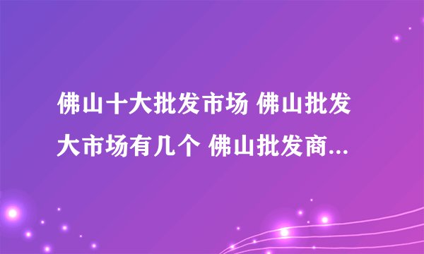 佛山十大批发市场 佛山批发大市场有几个 佛山批发商城有哪些