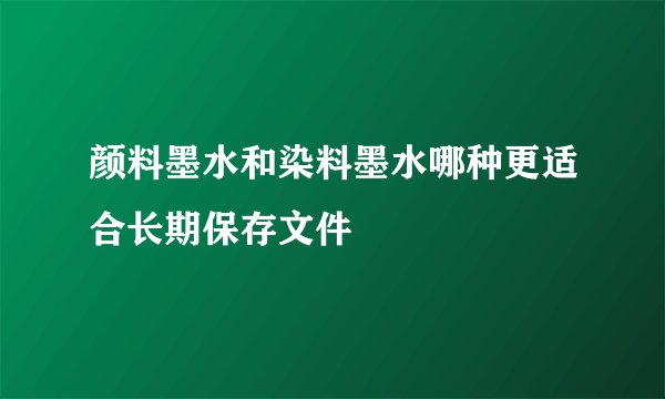 颜料墨水和染料墨水哪种更适合长期保存文件