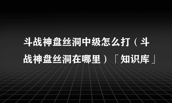 斗战神盘丝洞中级怎么打(斗战神盘丝洞在哪里)「知识库」