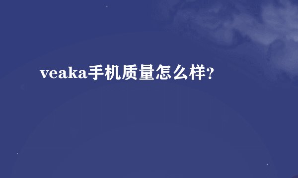 veaka手机质量怎么样？