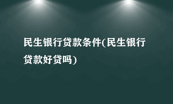 民生银行贷款条件(民生银行贷款好贷吗)