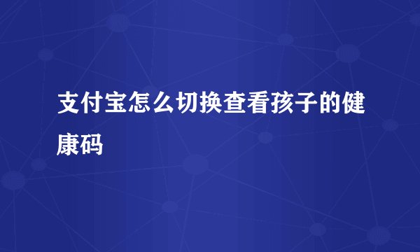 支付宝怎么切换查看孩子的健康码
