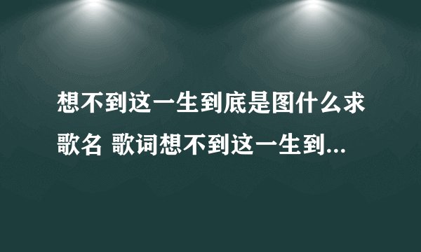 想不到这一生到底是图什么求歌名 歌词想不到这一生到底是图什么是哪首歌