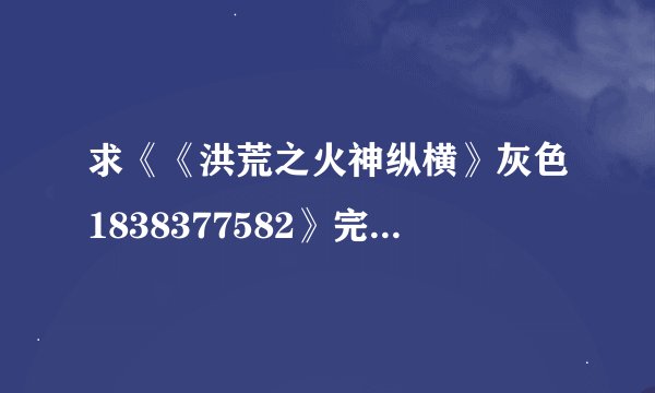 求《《洪荒之火神纵横》灰色1838377582》完整txt小说百度网盘下载链接