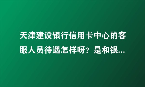 天津建设银行信用卡中心的客服人员待遇怎样呀？是和银行建立劳动合同关系.15分