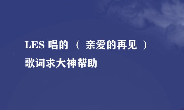 LES 唱的 （ 亲爱的再见 ） 歌词求大神帮助