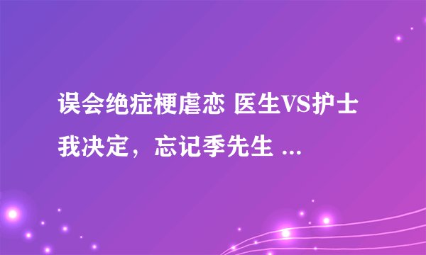 误会绝症梗虐恋 医生VS护士 我决定，忘记季先生 季北严 夏甜甜
