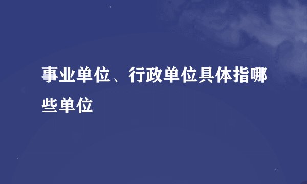 事业单位、行政单位具体指哪些单位