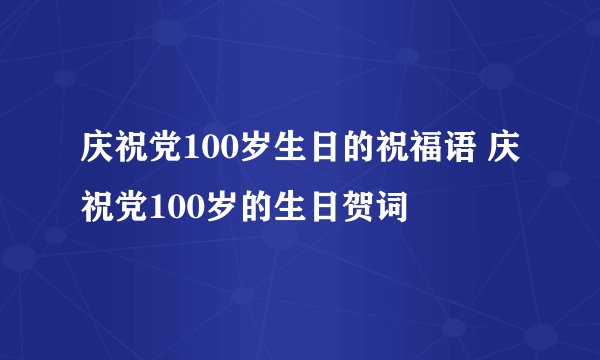 庆祝党100岁生日的祝福语 庆祝党100岁的生日贺词