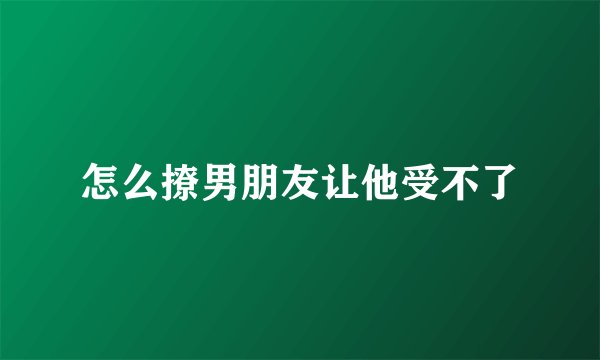 怎么撩男朋友让他受不了