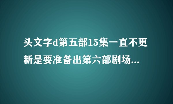 头文字d第五部15集一直不更新是要准备出第六部剧场版来大结局吗？
