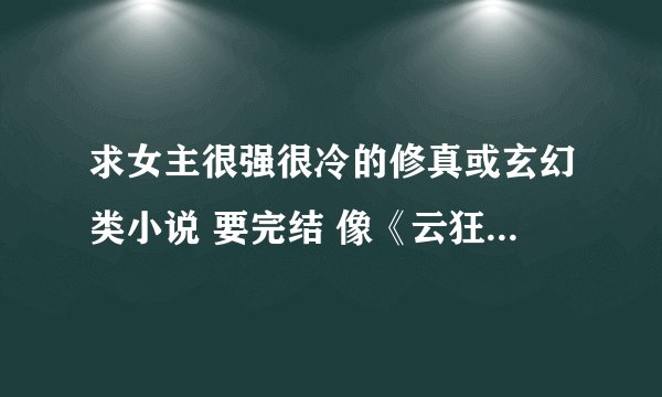 求女主很强很冷的修真或玄幻类小说 要完结 像《云狂》《傲风》一类的。最好自己看过，要有简介，不要复制