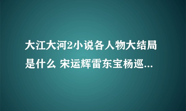 大江大河2小说各人物大结局是什么 宋运辉雷东宝杨巡结局如何