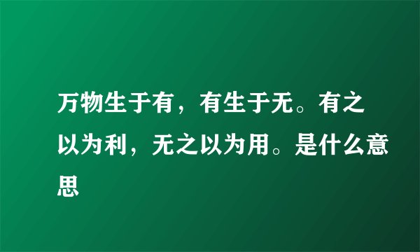万物生于有，有生于无。有之以为利，无之以为用。是什么意思