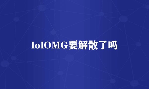 lolOMG要解散了吗