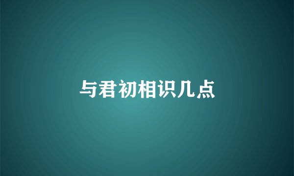 与君初相识几点